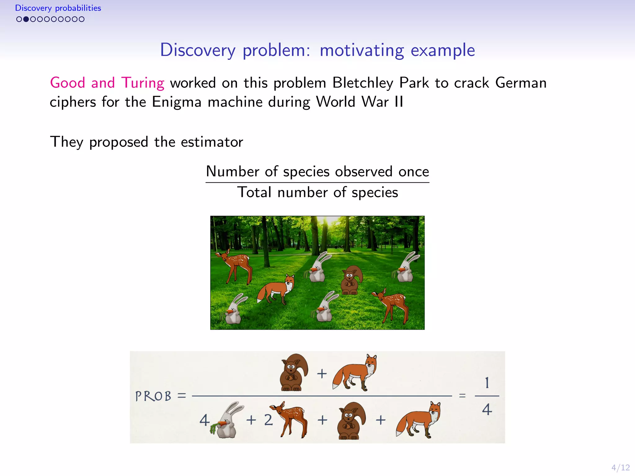4/12
Discovery probabilities
Discovery problem: motivating example
Good and Turing worked on this problem Bletchley Park to crack German
ciphers for the Enigma machine during World War II
They proposed the estimator
Number of species observed once
Total number of species
 