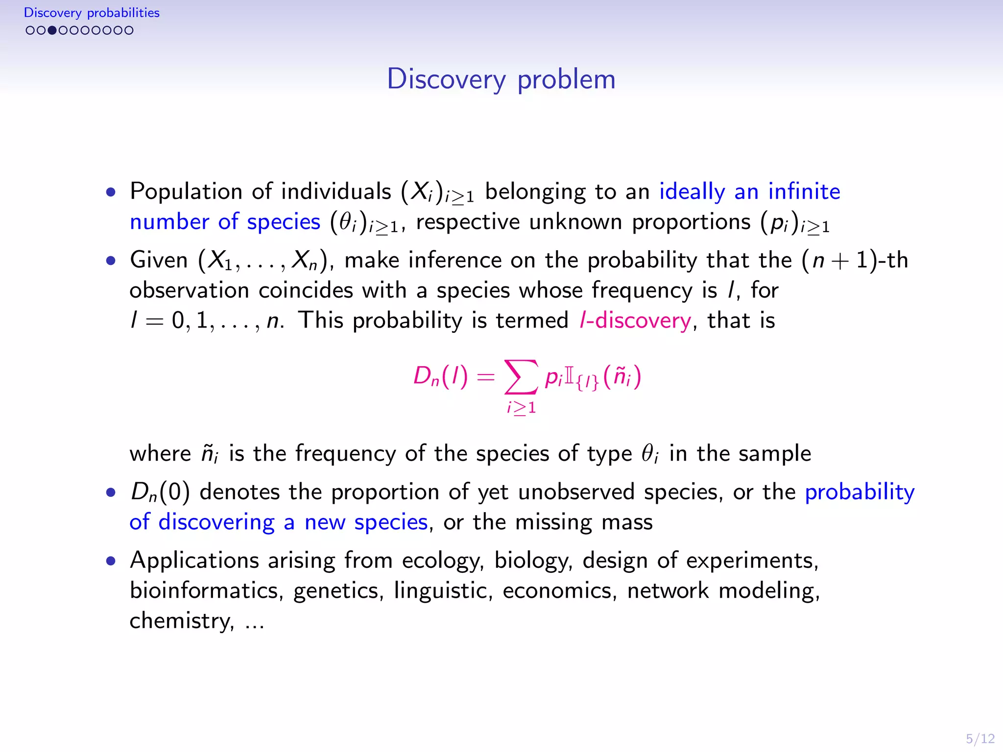 5/12
Discovery probabilities
Discovery problem
• Population of individuals (Xi )i≥1 belonging to an ideally an inﬁnite
number of species (θi )i≥1, respective unknown proportions (pi )i≥1
• Given (X1, . . . , Xn), make inference on the probability that the (n + 1)-th
observation coincides with a species whose frequency is l, for
l = 0, 1, . . . , n. This probability is termed l-discovery, that is
Dn(l) =
i≥1
pi I{l}(˜ni )
where ˜ni is the frequency of the species of type θi in the sample
• Dn(0) denotes the proportion of yet unobserved species, or the probability
of discovering a new species, or the missing mass
• Applications arising from ecology, biology, design of experiments,
bioinformatics, genetics, linguistic, economics, network modeling,
chemistry, ...
 