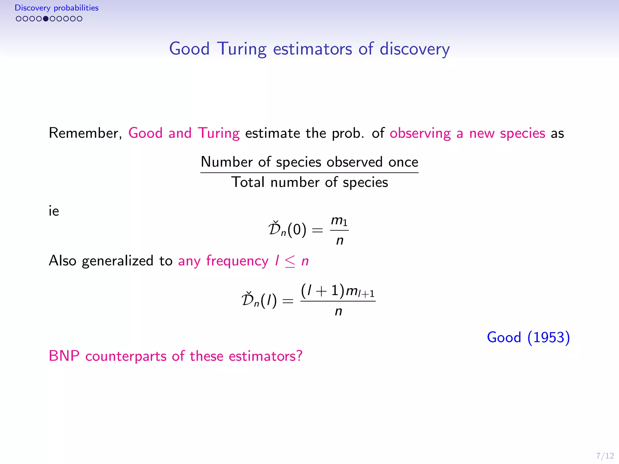 7/12
Discovery probabilities
Good Turing estimators of discovery
Remember, Good and Turing estimate the prob. of observing a new species as
Number of species observed once
Total number of species
ie
ˇDn(0) =
m1
n
Also generalized to any frequency l ≤ n
ˇDn(l) =
(l + 1)ml+1
n
Good (1953)
BNP counterparts of these estimators?
 