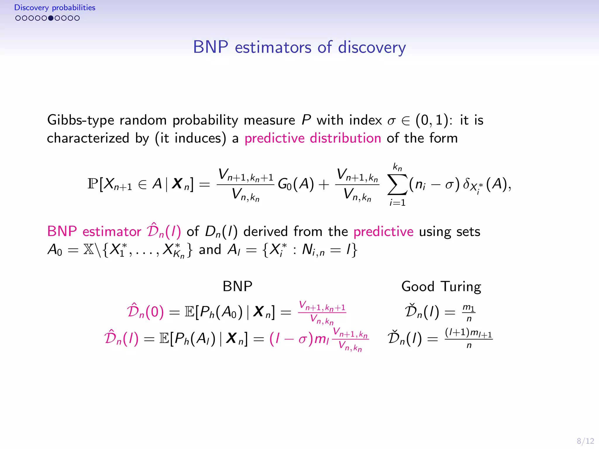 8/12
Discovery probabilities
BNP estimators of discovery
Gibbs-type random probability measure P with index σ ∈ (0, 1): it is
characterized by (it induces) a predictive distribution of the form
P[Xn+1 ∈ A | Xn] =
Vn+1,kn+1
Vn,kn
G0(A) +
Vn+1,kn
Vn,kn
kn
i=1
(ni − σ) δX∗
i
(A),
BNP estimator ˆDn(l) of Dn(l) derived from the predictive using sets
A0 = X{X∗
1 , . . . , X∗
Kn
} and Al = {X∗
i : Ni,n = l}
BNP Good Turing
ˆDn(0) = E[Ph(A0) | Xn] =
Vn+1,kn+1
Vn,kn
ˇDn(l) = m1
n
ˆDn(l) = E[Ph(Al ) | Xn] = (l − σ)ml
Vn+1,kn
Vn,kn
ˇDn(l) =
(l+1)ml+1
n
 