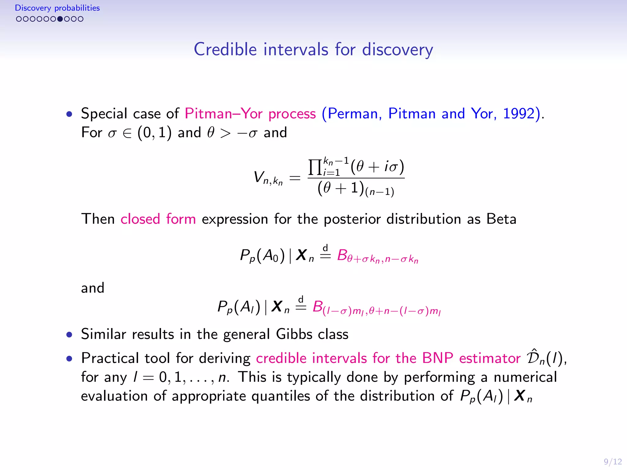 9/12
Discovery probabilities
Credible intervals for discovery
• Special case of Pitman–Yor process (Perman, Pitman and Yor, 1992).
For σ ∈ (0, 1) and θ > −σ and
Vn,kn =
kn−1
i=1 (θ + iσ)
(θ + 1)(n−1)
Then closed form expression for the posterior distribution as Beta
Pp(A0) | Xn
d
= Bθ+σkn,n−σkn
and
Pp(Al ) | Xn
d
= B(l−σ)ml ,θ+n−(l−σ)ml
• Similar results in the general Gibbs class
• Practical tool for deriving credible intervals for the BNP estimator ˆDn(l),
for any l = 0, 1, . . . , n. This is typically done by performing a numerical
evaluation of appropriate quantiles of the distribution of Pp(Al ) | Xn
 