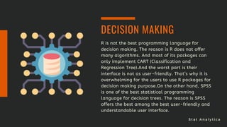 S t a t A n a l y t i c a
R is not the best programming language for
decision making. The reason is R does not offer
many algorithms. And most of its packages can
only implement CART (Classification and
Regression Tree).And the worst part is their
interface is not as user-friendly. That’s why it is
overwhelming for the users to use R packages for
decision making purpose.On the other hand, SPSS
is one of the best statistical programming
language for decision trees. The reason is SPSS
offers the best among the best user-friendly and
understandable user interface.
DECISION MAKING
 