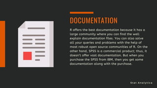S t a t A n a l y t i c a
R offers the best documentation because it has a
large community where you can find the well
explain documentation files. You can also solve
all your queries and problems with the help of
most robust open source communities of R. On the
other hand, SPSS is a commercial product; thus, it
doesn’t offer vast documentation. But when you
purchase the SPSS from IBM, then you get some
documentation along with the purchase.
DOCUMENTATION
 