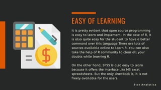 S t a t A n a l y t i c a
It is pretty evident that open source programming
is easy to learn and implement. In the case of R, it
is also quite easy for the student to have a better
command over this language.There are lots of
sources available online to learn R. You can also
take the help of R community to clear all your
doubts while learning R.
On the other hand, SPSS is also easy to learn
because it offers the interface like MS excel
spreadsheets. But the only drawback is, it is not
freely available for the users.
EASY OF LEARNING
 