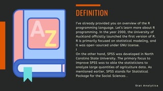 S t a t A n a l y t i c a
I’ve already provided you an overview of the R
programming language. Let’s learn more about R
programming. In the year 2000, the University of
Auckland officially launched the first version of R.
R is primarily focused on statistical modeling, and
it was open-sourced under GNU license.
I
On the other hand, SPSS was developed in North
Carolina State University. The primary focus to
improve SPSS was to able the statisticians to
analyze large quantities of agriculture data. As
mentioned earlier, SPSS stands for Statistical
Package for the Social Sciences .
DEFINITION
 
