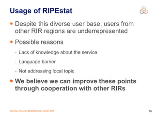 Christian Teuschel | ESNOG 24 | October 2019 10
Usage of RIPEstat
• Despite this diverse user base, users from
other RIR regions are underrepresented
• Possible reasons
- Lack of knowledge about the service
- Language barrier
- Not addressing local topic
• We believe we can improve these points
through cooperation with other RIRs
 