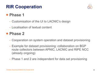 Christian Teuschel | ESNOG 24 | October 2019 11
RIR Cooperation
• Phase 1
- Customisation of the UI to LACNIC’s design
- Localisation of textual content
• Phase 2
- Cooperation on system operation and dataset provisioning
- Example for dataset provisioning: collaboration on BGP
route collectors between APNIC, LACNIC and RIPE NCC
(already ongoing)
- Phase 1 and 2 are independent for data set provisioning
 