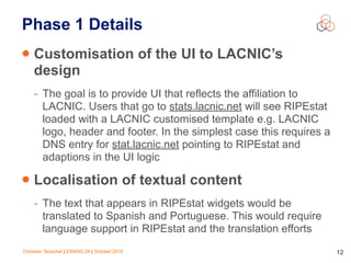 Christian Teuschel | ESNOG 24 | October 2019 12
Phase 1 Details
• Customisation of the UI to LACNIC’s
design
- The goal is to provide UI that reflects the affiliation to
LACNIC. Users that go to stats.lacnic.net will see RIPEstat
loaded with a LACNIC customised template e.g. LACNIC
logo, header and footer. In the simplest case this requires a
DNS entry for stat.lacnic.net pointing to RIPEstat and
adaptions in the UI logic
• Localisation of textual content
- The text that appears in RIPEstat widgets would be
translated to Spanish and Portuguese. This would require
language support in RIPEstat and the translation efforts
 