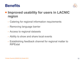 Christian Teuschel | ESNOG 24 | October 2019 13
Benefits
• Improved usability for users in LACNIC
region
- Catering for regional information requirements
- Removing language barrier
- Access to regional datasets
- Ability to show and share local events
- Establishing feedback channel for regional matter to
RIPEstat
 