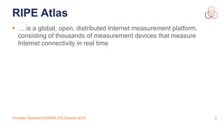 Christian Teuschel | ESNOG 24 | October 2019
RIPE Atlas
• ….is a global, open, distributed Internet measurement platform,
consisting of thousands of measurement devices that measure
Internet connectivity in real time
2
 