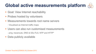 Christian Teuschel | ESNOG 24 | October 2019
Global active measurements platform
• Goal: View Internet reachability
• Probes hosted by volunteers
• Measurements towards root name servers
- Visualised as Internet traffic maps
• Users can also run customised measurements
- ping, traceroute, DNS & SSL/TLS, NTP and HTTP*
• Data publicly available
3
 