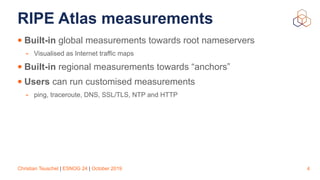 Christian Teuschel | ESNOG 24 | October 2019
RIPE Atlas measurements
• Built-in global measurements towards root nameservers
- Visualised as Internet traffic maps
• Built-in regional measurements towards “anchors”
• Users can run customised measurements
- ping, traceroute, DNS, SSL/TLS, NTP and HTTP
4
 