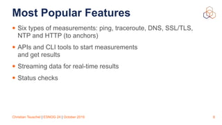 Christian Teuschel | ESNOG 24 | October 2019
Most Popular Features
• Six types of measurements: ping, traceroute, DNS, SSL/TLS,
NTP and HTTP (to anchors)
• APIs and CLI tools to start measurements  
and get results
• Streaming data for real-time results
• Status checks
8
 