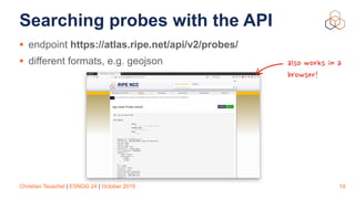 Christian Teuschel | ESNOG 24 | October 2019
Searching probes with the API
• endpoint https://atlas.ripe.net/api/v2/probes/
• different formats, e.g. geojson
19
also works in a
browser!
 
