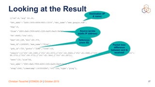 Christian Teuschel | ESNOG 24 | October 2019
Looking at the Result
[{“af":6,"avg" 61.32,
”dst_addr":"2a00:1450:4004:802::1014",“dst_name":"www.google.com",
“dup":0,
“from":"2001:8a0:7f00:b201:220:4aff:fec5:5b5b",
“fw":4660,“lts":411,
“max”:62.148,"min":60.372,
“msm_id":1004005,"msm_name":"Ping",
"prb_id":722,"proto":"ICMP","rcvd":10,
“result":[{"rtt":62.148},{"rtt":61.437},{"rtt":61.444},{"rtt":61.448},{"rtt":61.794},{"rtt":61.533},{"rtt":
60.372},{"rtt":60.373},{"rtt":61.384},{"rtt":61.267}],
“sent":10,"size"64,
“src_addr":"2001:8a0:7f00:b201:220:4aff:fec5:5b5b",
"step":240,"timestamp":1410220847,"ttl":54,"type":"ping"},
27
Packet loss:
difference
between sent &
received!
Destination (IP
& name)
Reference
(msm ID)
Source (probe
public IP address)
 
