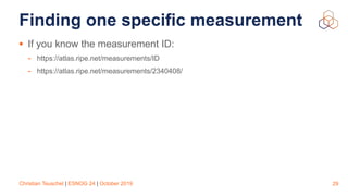 Christian Teuschel | ESNOG 24 | October 2019
Finding one specific measurement
• If you know the measurement ID:
- https://atlas.ripe.net/measurements/ID
- https://atlas.ripe.net/measurements/2340408/
29
 
