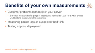 Christian Teuschel | ESNOG 24 | October 2019
Benefits of your own measurements
• Customer problem: cannot reach your server
- Schedule measurements (pings or traceroutes) from up to 1,000 RIPE Atlas probes
worldwide to check where the problem is
• Measuring packet loss on suspected “bad” link
• Testing anycast deployment
32
 