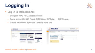 Christian Teuschel | ESNOG 24 | October 2019
Logging In
• Log in to atlas.ripe.net
- Use your RIPE NCC Access account
- Same account for LIR Portal, RIPE Atlas, RIPEstat, RIPE Labs...
- Create an account if you don’t already have one
33
 