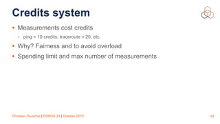 Christian Teuschel | ESNOG 24 | October 2019
Credits system
• Measurements cost credits
- ping = 10 credits, traceroute = 20, etc.
• Why? Fairness and to avoid overload
• Spending limit and max number of measurements
34
 