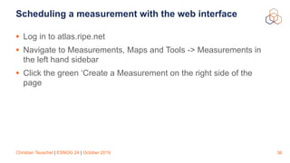Christian Teuschel | ESNOG 24 | October 2019
Scheduling a measurement with the web interface
• Log in to atlas.ripe.net
• Navigate to Measurements, Maps and Tools -> Measurements in
the left hand sidebar
• Click the green ‘Create a Measurement on the right side of the
page
36
 