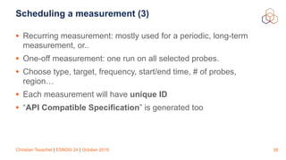 Christian Teuschel | ESNOG 24 | October 2019
Scheduling a measurement (3)
• Recurring measurement: mostly used for a periodic, long-term
measurement, or..
• One-off measurement: one run on all selected probes.
• Choose type, target, frequency, start/end time, # of probes,
region…
• Each measurement will have unique ID
• “API Compatible Specification” is generated too
38
 