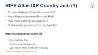 Christian Teuschel | ESNOG 24 | October 2019
RIPE Atlas IXP Country Jedi (1)
• Do paths between ASes stay in country?
• Any difference between IPv4 and IPv6?
• How many paths go via local IXP?
• Could adding peers improve reachability?
https://www.ripe.net/ixp-country-jedi

• Experimental tool
- Feature requests welcome!
- Depends on probe distribution in country
42
 