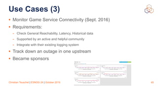 Christian Teuschel | ESNOG 24 | October 2019
Use Cases (3)
• Monitor Game Service Connectivity (Sept. 2016)
• Requirements:
- Check General Reachability, Latency, Historical data
- Supported by an active and helpful community
- Integrate with their existing logging system
• Track down an outage in one upstream
• Became sponsors
45
 