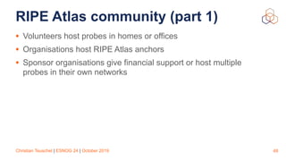 Christian Teuschel | ESNOG 24 | October 2019
RIPE Atlas community (part 1)
• Volunteers host probes in homes or offices
• Organisations host RIPE Atlas anchors
• Sponsor organisations give financial support or host multiple
probes in their own networks
48
 