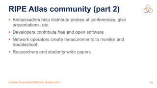 Christian Teuschel | ESNOG 24 | October 2019
RIPE Atlas community (part 2)
• Ambassadors help distribute probes at conferences, give
presentations, etc.
• Developers contribute free and open software
• Network operators create measurements to monitor and
troubleshoot
• Researchers and students write papers
49
 