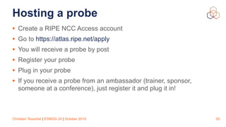 Christian Teuschel | ESNOG 24 | October 2019
Hosting a probe
• Create a RIPE NCC Access account
• Go to https://atlas.ripe.net/apply
• You will receive a probe by post
• Register your probe
• Plug in your probe
• If you receive a probe from an ambassador (trainer, sponsor,
someone at a conference), just register it and plug it in!
50
 