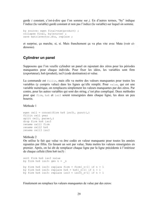 29
garde i constant, c’est-à-dire que l’on somme sur j. En d’autres termes, “by” indique
l’indice (la variable) gardé constant et non pas l’indice (la variable) sur lequel on somme.
by source: egen final=sum(product) ;
collapse final, by(source) ;
save matrixvector.dta, replace ;
et surprise, ça marche, si, si. Mais franchement ça va plus vite avec Mata (voir ci-
dessous).
Cylindrer un panel
Supposons que l’on veuille cylindrer un panel en rajoutant des zéros pour les périodes
manquantes pour chaque individu. Pour fixer les idées, les variables sont firm
(exportateur), hs6 (produit), iso3 (code destination) et value.
La commande est fillin, mais elle va mettre des valeurs manquantes pour toutes les
variables (y compris value) dans les lignes qu’elle remplit. Pour value, qui est une
variable numérique, on remplacera simplement les valeurs manquantes par des zéros. Par
contre, pour les autres variables qui sont des string, c’est plus compliqué. Deux méthodes
pour que firm, hs6 et iso3 soient renseignées dans chaque ligne, les deux un peu
bourrin.
Méthode 1
egen cell = concat(firm hs6 iso3), punct(,)
fillin cell year
split cell, parse(,)
drop firm hs6 iso3
rename cell1 firm
rename cell2 hs6
rename cell3 iso3
Méthode 2
On utilise le fait que value va être codée en valeur manquante pour toutes les années
rajoutées par fillin. En faisant un sort par value, Stata mettra les valeurs renseignées en
premier. Après, on lui dit de remplacer chaque ligne par la ligne précédente à l’intérieur
de chaque cellule (firm hs6 iso3) :
sort firm hs6 iso3 value
by firm hs6 iso3: gen n = _n
by firm hs6 iso3: replace firm = firm[_n-1] if n > 1
by firm hs6 iso3: replace hs6 = hs6[_n-1] if n > 1
by firm hs6 iso3: replace iso3 = iso3[_n-1] if n > 1
Finalement on remplace les valeurs manquantes de value par des zeros:
 