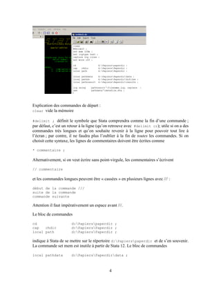 4
Explication des commandes de départ :
clear vide la mémoire
#delimit ; définit le symbole que Stata comprendra comme la fin d’une commande ;
par défaut, c’est un retour à la ligne (qu’on retrouve avec #delimit cr); utile si on a des
commandes très longues et qu’on souhaite revenir à la ligne pour pouvoir tout lire à
l’écran ; par contre, il ne faudra plus l’oublier à la fin de toutes les commandes. Si on
choisit cette syntaxe, les lignes de commentaires doivent être écrites comme
* commentaire ;
Alternativement, si on veut écrire sans point-virgule, les commentaires s’écrivent
// commentaire
et les commandes longues peuvent être « cassées » en plusieurs lignes avec /// :
début de la commande ///
suite de la commande
commande suivante
Attention il faut impérativement un espace avant ///.
Le bloc de commandes
cd d:Papierspaperdir ;
cap chdir d:PapiersPaperdir ;
local path d:PapiersPaperdir ;
indique à Stata de se mettre sur le répertoire d:Papierspaperdir et de s’en souvenir.
La commande set mem est inutile à partir de Stata 12. Le bloc de commandes
local pathdata d:PapiersPaperdirdata ;
 