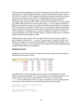 45
Deuxième problème. Supposons qu’une firme soit observée entre 2000 et 2010 et qu’elle
se fasse traiter en 2005. Première possibilité, on définit la période de traitement comme
2005-2010. La variable TG×TP (groupe de traitement et période de traitement) est égale à
1 pour toutes les années à partir de 2005. Alors psmatch2 va faire un test joint de la
différence entre traitement et contrôle pour y2005-y2004 (la première année de
traitement), mais aussi pour y2006-y2005, et ainsi de suite. Pourtant il n’y a pas de raison
que y2009-y2008 soit plus élevé pour une firme traitée : c’est 4 ans après le traitement !
Deuxième possibilité, par contre, si on définit la période de traitement comme seulement
2005 et qu’on laisse la variable TG×TP retourner à zéro à partir de 2006, alors psmatch2
risque de prendre la firme traitée en 2008 comme contrôle pour elle-même en 2005. Pour
éviter ce problème, la méthode ad-hoc consiste à remplacer la variable TG×TP par des
valeurs manquantes, pour toutes les firmes traitées, à partir de l’année après le traitement
(2006-2010 pour la firme traitée en 2005).
Dernière chose à noter, on peut courir une régression en WLS avec des poids égaux à 1
pour le groupe de traitement et r = _pscore/(1-_pscore) pour le groupe de contrôle, et on
obtient des résultats très voisins du matching DID (voir Morgan et Harding 2006), avec
l’avantage que comme c’est une régression on peut ajouter des contrôles additionnels (par
exemple l’année calendaire de traitement).
Analyse de survie
Supposons que l’on ait des données d’exportation par firme, année, produit et marché de
destination sous la forme suivante :
La première chose à faire est de générer des zéros pour les combinaisons (firm hs6
marked_d year) pour lesquelles il n’y a pas d’exportation, qui n’apparaissent pas ici. En
d’autres termes, il faut créer un panel cylindré. On fait cela avec la commande
fillin (voir les détails dans la section xx) puis on remplace les valeurs manquantes par
des zéros (ici il faut exponentier les exportations puisqu’elles sont en logs) :
egen indiv = group(firm hs6 market_d)
fillin indiv year
gen outcome = exp(ln_value)
replace outcome = 0 if outcome == .
 