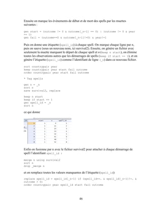 46
Ensuite on marque les événements de début et de mort des spells par les muettes
suivantes :
gen start = (outcome != 0 & outcome[_n-1] == 0) | (outcome != 0 & year
== 1)
gen fail = (outcome==0 & outcome[_n-1]!=0) & year!=1
Puis on donne une étiquette (spell_id) à chaque spell. On marque chaque ligne par n,
puis on sauve (sous un nouveau nom, ici survival2). Ensuite, on génère un fichier avec
seulement la muette marquant le départ de chaque spell et n (keep n start), on élimine
toutes les observations autres que les démarrages de spells (keep if start == 1), et on
génère l’étiquette (spell_id) comme l’identifiant de ligne (_n) dans ce nouveau fichier.
sort countrypair year
keep countrypair year start fail outcome
order countrypair year start fail outcome
* Tag spells
gen n = _n
sort n
save survival2, replace
keep n start
keep if start == 1
gen spell_id = _n
sort n
ce qui donne
Enfin on fusionne par n avec le fichier survival2 pour attacher à chaque démarrage de
spell l’identifiant spell_id :
merge n using survival2
sort n
drop _merge n
et on remplace toutes les valeurs manquantes de l’étiquette (spell_id):
replace spell_id = spell_id[_n-1] if (spell_id==. & spell_id[_n-1]!=. &
outcome > 0)
order countrypair year spell_id start fail outcome
 