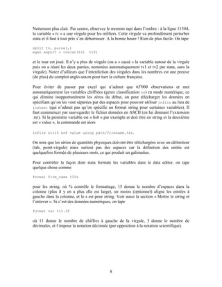 8
Nettement plus clair. Par contre, observez le monstre tapi dans l’ombre : à la ligne 11544,
la variable « tv » a une virgule pour les milliers. Cette virgule va profondément perturber
stata et il faut à tout prix s’en débarrasser. A la bonne heure ! Rien de plus facile. On tape
split tv, parse(,)
egen export = concat(tv1 tv2)
et le tour est joué. Il n’y a plus de virgule (on a « cassé » la variable autour de la virgule
puis on a réuni les deux parties, nommées automatiquement tv1 et tv2 par stata, sans la
virgule). Notez d’ailleurs que l’interdiction des virgules dans les nombres est une preuve
(de plus) du complot anglo-saxon pour tuer la culture française.
Pour éviter de passer par excel qui n’admet que 65'000 observations et met
automatiquement les variables chiffrées (genre classification hs) en mode numérique, ce
qui élimine inopportunément les zéros du début, on peut télécharger les données en
spécifiant qu’on les veut séparées par des espaces pour pouvoir utiliser infile au lieu de
insheet (qui n’admet pas qu’on spécifie un format string pour certaines variables). Il
faut commencer par sauvegarder le fichier données en ASCII (en lui donnant l’extension
.txt). Si la première variable est « hs8 » par exemple et doit être en string et la deuxième
est « value », la commande est alors
Infile str10 hs8 value using path/filename.txt.
On note que les séries de quantités physiques doivent être téléchargées avec un délimiteur
(tab, point-virgule) mais surtout pas des espaces car la définition des unités est
quelquefois formée de plusieurs mots, ce qui produit un galimatias.
Pour contrôler la façon dont stata formate les variables dans le data editor, on tape
quelque chose comme
format firm_name %15s
pour les string, où % contrôle le formattage, 15 donne le nombre d’espaces dans la
colonne (plus il y en a plus elle est large), un moins (optionnel) aligne les entrées à
gauche dans la colonne, et le s est pour string. Voir aussi la section « Mettre le string et
l’enlever ». Si c’est des données numériques, on tape
format var %11.3f
où 11 donne le nombre de chiffres à gauche de la virgule, 3 donne le nombre de
décimales, et f impose la notation décimale (par opposition à la notation scientifique).
 