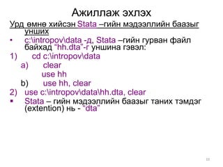 Ажиллаж эхлэх
Урд өмнө хийсэн Stata –гийн мэдээллийн баазыг
    унших
• c:intropovdata -д, Stata –гийн гурван файл
    байхад “hh.dta”-г уншина гэвэл:
1)    cd c:intropovdata
   a)    clear
         use hh
   b)    use hh, clear
2) use c:intropovdatahh.dta, clear
 Stata – гийн мэдээллийн баазыг таних тэмдэг
    (extention) нь - “dta”




                                                 10
 