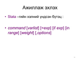 Ажиллаж эхлэх
• Stata –гийн хэлний үндсэн бүтэц :


• command [varlist] [=exp] [if exp] [in
  range] [weight] [,options]




                                          12
 
