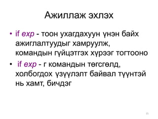 Ажиллаж эхлэх
• if exp - тоон ухагдахуун үнэн байх
  ажиглалтуудыг хамруулж,
  командын гүйцэтгэх хүрээг тогтооно
• if exp - г командын төгсгөлд,
  холбогдох үзүүлэлт байвал түүнтэй
  нь хамт, бичдэг


                                   15
 