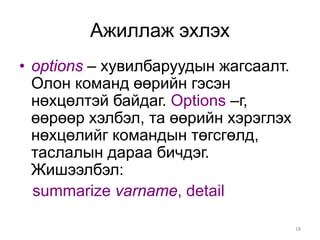 Ажиллаж эхлэх
• options – хувилбаруудын жагсаалт.
  Олон команд өөрийн гэсэн
  нөхцөлтэй байдаг. Options –г,
  өөрөөр хэлбэл, та өөрийн хэрэглэх
  нөхцөлийг командын төгсгөлд,
  таслалын дараа бичдэг.
  Жишээлбэл:
  summarize varname, detail

                                      18
 