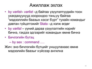 Ажиллаж эхлэх
• by varlist– varlist –д байгаа үзүүлэлтүүдийн тоон
  ухагдахуунууд хоорондоо тэнц үү байгаа
  “мэдээллийн баазын хэсэг бүрт” тухайн командыг
  давтан гүйцэтгэхийг Stata –д хэлж өгдөг
• by varlist – үүний дараа үзүүлэлтийн нэрийг
  бичнэ, гэхдээ эдгээрийг командын өмнө бичнэ
• Бичлэгийн бүтэц
   – by sex : command ….
Жич: энэ бичлэгийн бүтцийг уншуулахаас өмнө
  мэдээлийн баазыг хүйсээр ангилна



                                                  20
 