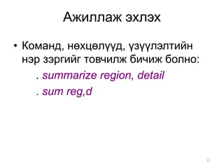 Ажиллаж эхлэх

• Команд, нөхцөлүүд, үзүүлэлтийн
  нэр зэргийг товчилж бичиж болно:
    . summarize region, detail
    . sum reg,d




                                     21
 