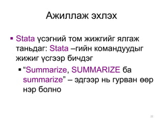 Ажиллаж эхлэх

 Stata үсэгний том жижгийг ялгаж
  таньдаг: Stata –гийн командуудыг
  жижиг үсгээр бичдэг
    “Summarize, SUMMARIZE ба
     summarize” – эдгээр нь гурван өөр
     нэр болно


                                     22
 