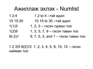 Ажиллаж эхлэх - Numlist
1 2:4           1 2 to 4 –тэй адил
10 15:30        10 15 to 30 –тэй адил
1(1)3        1, 2, 3 – гэсэн гурван тоо
1(2)9        1, 3, 5, 7, 9 – гэсэн таван тоо
9(-2)1       9, 7, 5, 3, and 1 – гэсэн таван тоо

1 2 3/5 8(2)12 1, 2, 3, 4, 5, 8, 10, 12 – гэсэн
найман тоо


                                                   27
 