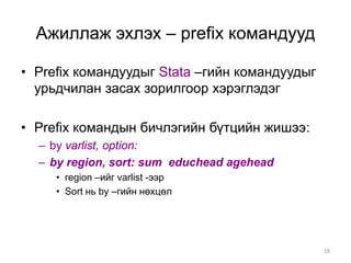Ажиллаж эхлэх – prefix командууд

• Prefix командуудыг Stata –гийн командуудыг
  урьдчилан засах зорилгоор хэрэглэдэг

• Prefix командын бичлэгийн бүтцийн жишээ:
  – by varlist, option:
  – by region, sort: sum educhead agehead
     • region –ийг varlist -ээр
     • Sort нь by –гийн нөхцөл




                                               28
 