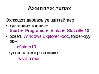 Ажиллаж эхлэх
Эхлэхдээ дараахь үе шаттайгаар
• хулганаар тогшино
  Start ► Programs ► Stata ► StataSE 10
• эсвэл, Windows Explorer -оос, folder-руу
  орж
     c:stata10
 хулганаар хоёр тогшино
      wstata.exe

                                             3
 