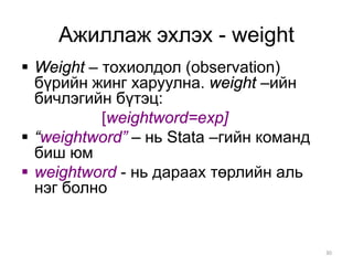 Ажиллаж эхлэх - weight
 Weight – тохиолдол (observation)
  бүрийн жинг харуулна. weight –ийн
  бичлэгийн бүтэц:
           [weightword=exp]
 “weightword” – нь Stata –гийн команд
  биш юм
 weightword - нь дараах төрлийн аль
  нэг болно


                                         30
 