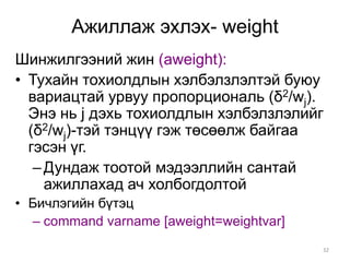 Ажиллаж эхлэх- weight
Шинжилгээний жин (aweight):
• Тухайн тохиолдлын хэлбэлзлэлтэй буюу
  вариацтай урвуу пропорциональ (δ2/wj).
  Энэ нь j дэхь тохиолдлын хэлбэлзлэлийг
  (δ2/wj)-тэй тэнцүү гэж төсөөлж байгаа
  гэсэн үг.
   – Дундаж тоотой мэдээллийн сантай
     ажиллахад ач холбогдолтой
• Бичлэгийн бүтэц
  – command varname [aweight=weightvar]
                                          32
 