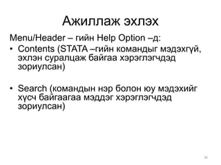 Ажиллаж эхлэх
Menu/Header – гийн Help Option –д:
• Contents (STATA –гийн командыг мэдэхгүй,
  эхлэн суралцаж байгаа хэрэглэгчдэд
  зориулсан)

• Search (командын нэр болон юу мэдэхийг
  хүсч байгаагаа мэддэг хэрэглэгчдэд
  зориулсан)




                                             36
 