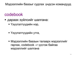 Мэдээллийн баазыг судлах үндсэн командууд


codebook
 дараах зүйлсийг шалгана:
   Үзүүлэлтүүдийн нэр,

   Үзүүлэлтүүдийн утга,

   Мэдээллийн баазын талаарх мэдээллийг
    гаргаж, codebook –г үүсгэж байгаа
    мэдээллийг шалгана
                                           40
 