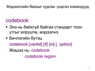 Мэдээллийн баазыг судлах үндсэн командууд


codebook
 Энэ нь байхгүй байгаа стандарт тоон
  утгыг илрүүлж, мэдээлнэ
 Бичлэгийн бүтэц
  codebook [varlist] [if] [in] [, option]
  Жишээ нь: codebook
          codebook region

                                            41
 